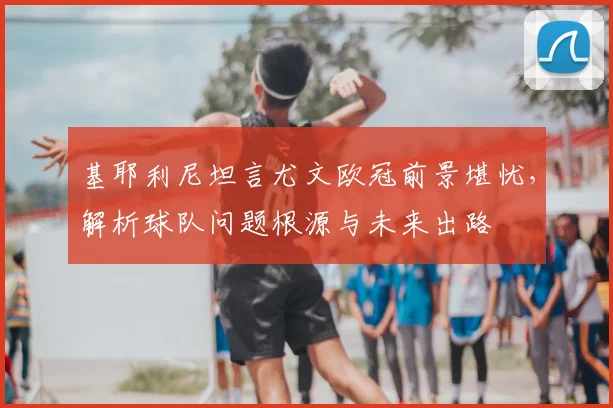 基耶利尼坦言尤文欧冠前景堪忧,解析球队问题根源与未来出路