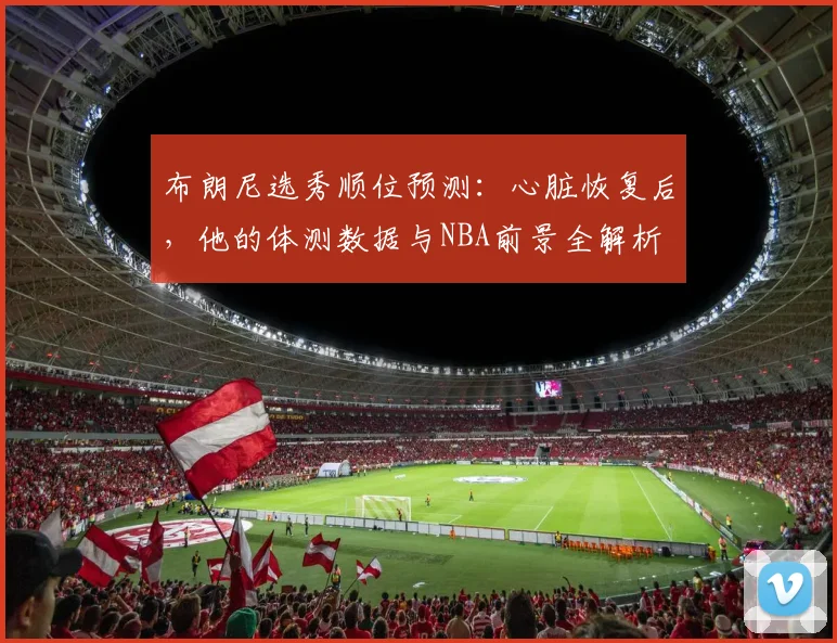 布朗尼选秀顺位预测:心脏恢复后,他的体测数据与NBA前景全解析