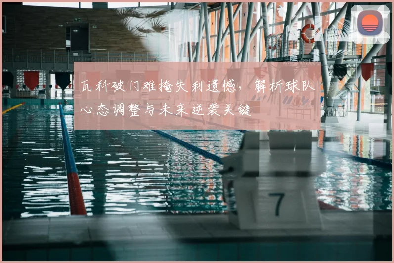 瓦科破门难掩失利遗憾，解析球队心态调整与未来逆袭关键