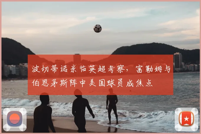 波切蒂诺亲临英超考察,富勒姆与伯恩茅斯阵中美国球员成焦点