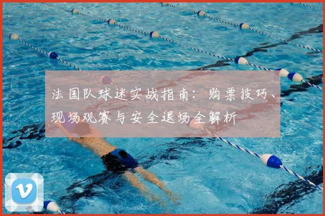 法国队球迷实战指南:购票技巧、现场观赛与安全退场全解析