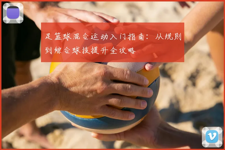 足篮球混合运动入门指南:从规则到综合球技提升全攻略