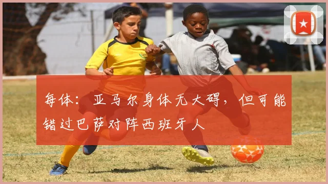 每体：亚马尔身体无大碍，但可能错过巴萨对阵西班牙人