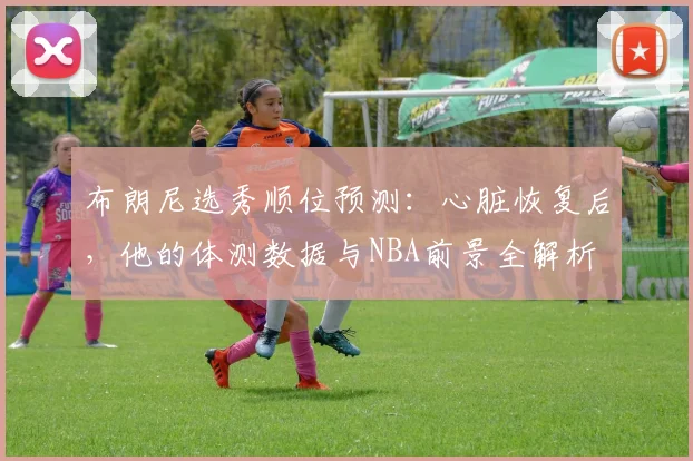 布朗尼选秀顺位预测：心脏恢复后，他的体测数据与NBA前景全解析